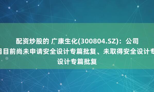 配资炒股的 广康生化(300804.SZ)：公司K胺项目目前尚未申请安全设计专篇批复、未取得安全设计专篇批复