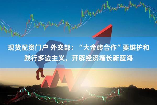 现货配资门户 外交部：“大金砖合作”要维护和践行多边主义，开辟经济增长新蓝海
