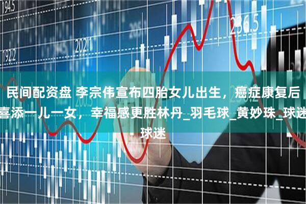 民间配资盘 李宗伟宣布四胎女儿出生，癌症康复后喜添一儿一女，幸福感更胜林丹_羽毛球_黄妙珠_球迷