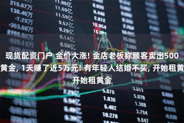 现货配资门户 金价大涨! 金店老板称顾客卖出500克黄金, 1天赚了近5万元! 有年轻人结婚不买, 开始租黄金