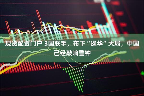 现货配资门户 3国联手，布下“遏华”大局，中国已经敲响警钟
