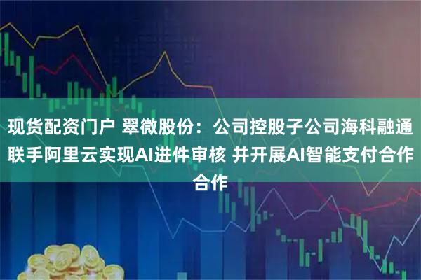 现货配资门户 翠微股份：公司控股子公司海科融通联手阿里云实现AI进件审核 并开展AI智能支付合作
