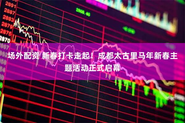 场外配资 新春打卡走起！成都太古里马年新春主题活动正式启幕