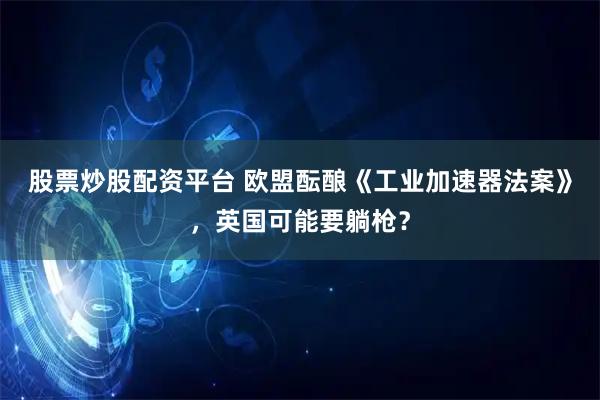 股票炒股配资平台 欧盟酝酿《工业加速器法案》，英国可能要躺枪？