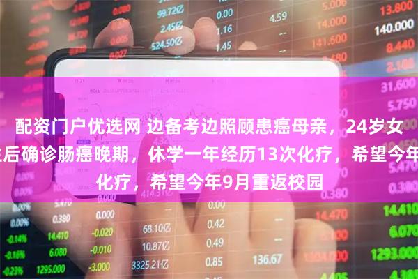 配资门户优选网 边备考边照顾患癌母亲，24岁女孩考上研究生后确诊肠癌晚期，休学一年经历13次化疗，希望今年9月重返校园