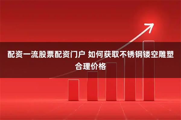 配资一流股票配资门户 如何获取不锈钢镂空雕塑合理价格