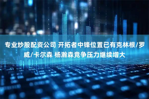 专业炒股配资公司 开拓者中锋位置已有克林根/罗威/卡尔森 杨瀚森竞争压力继续增大