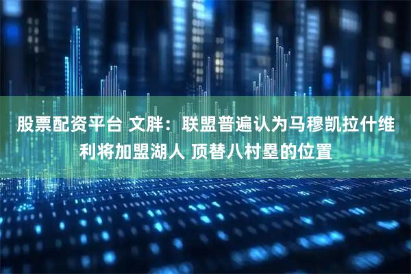 股票配资平台 文胖：联盟普遍认为马穆凯拉什维利将加盟湖人 顶替八村塁的位置