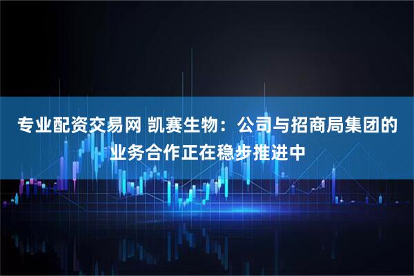 专业配资交易网 凯赛生物：公司与招商局集团的业务合作正在稳步推进中