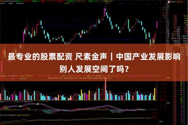 最专业的股票配资 尺素金声｜中国产业发展影响别人发展空间了吗？